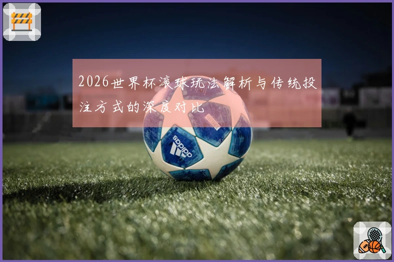 2026世界杯滚球玩法解析与传统投注方式的深度对比
